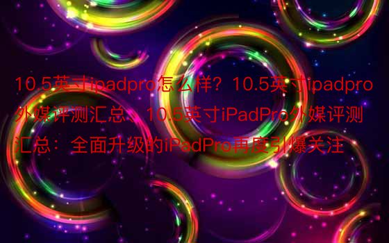 10.5英寸ipadpro怎么样？10.5英寸ipadpro外媒评测汇总、10.5英寸iPadPro外媒评测汇总：全面升级的iPadPro再度引爆关注